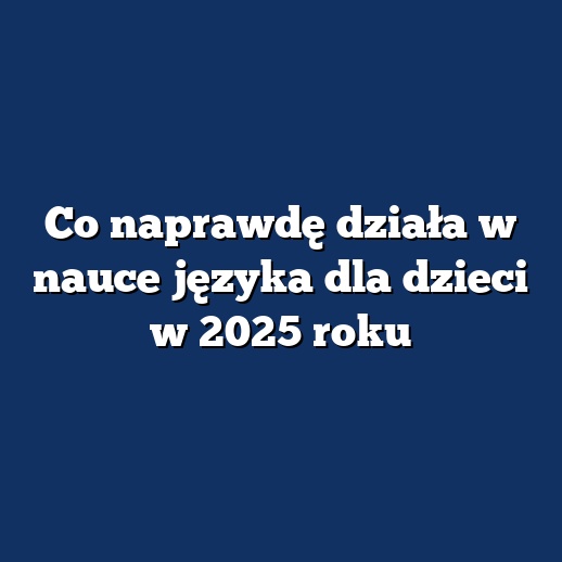 Co naprawdę działa w nauce języka dla dzieci w 2025 roku