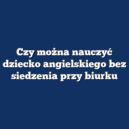 Czy można nauczyć dziecko angielskiego bez siedzenia przy biurku