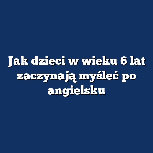 Jak dzieci w wieku 6 lat zaczynają myśleć po angielsku