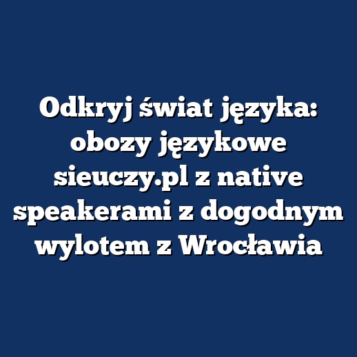 Odkryj świat języka: obozy językowe sieuczy.pl z native speakerami z dogodnym wylotem z Wrocławia