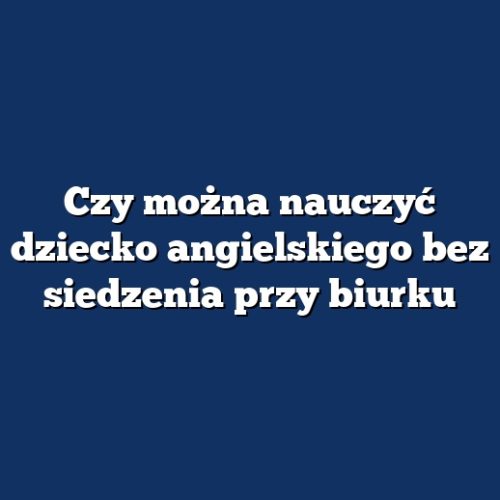 Czy można nauczyć dziecko angielskiego bez siedzenia przy biurku