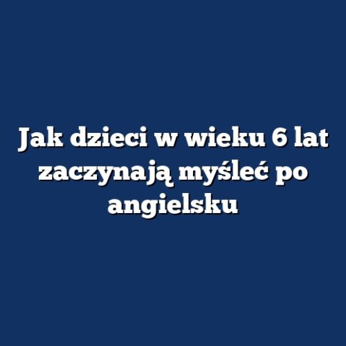 Jak dzieci w wieku 6 lat zaczynają myśleć po angielsku