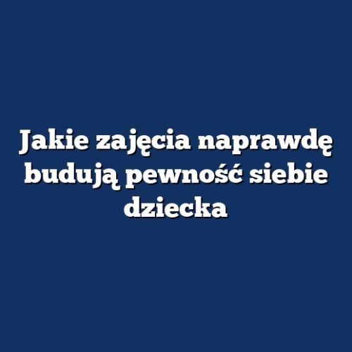Jakie zajęcia naprawdę budują pewność siebie dziecka