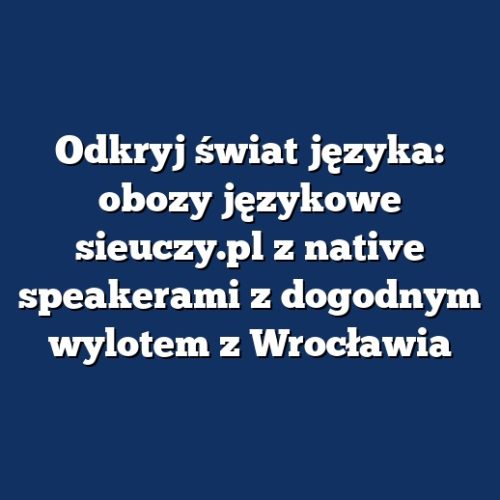 Odkryj świat języka: obozy językowe sieuczy.pl z native speakerami z dogodnym wylotem z Wrocławia